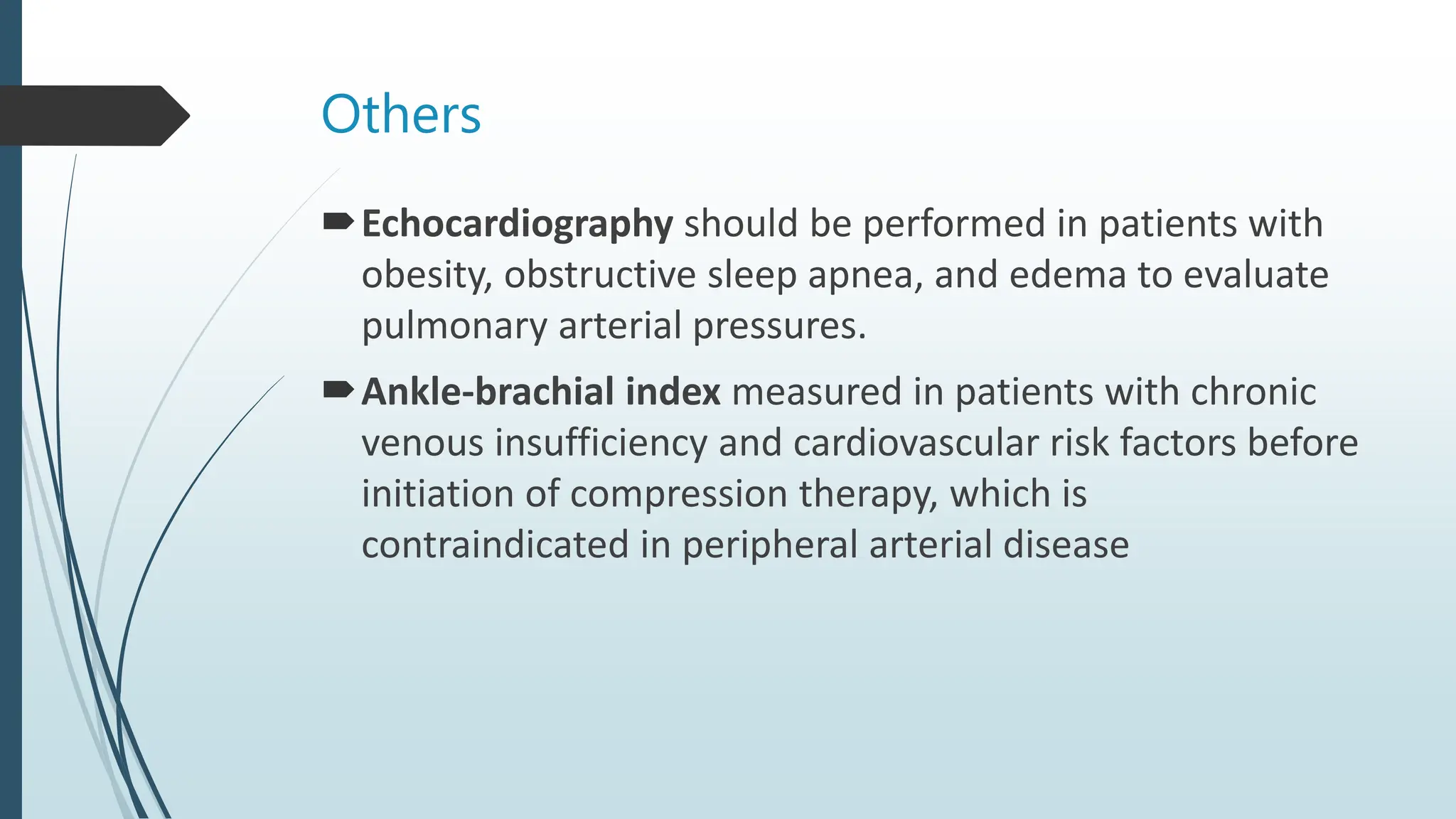 Others
Echocardiography should be performed in patients with
obesity, obstructive sleep apnea, and edema to evaluate
pulmonary arterial pressures.
Ankle-brachial index measured in patients with chronic
venous insufficiency and cardiovascular risk factors before
initiation of compression therapy, which is
contraindicated in peripheral arterial disease
 