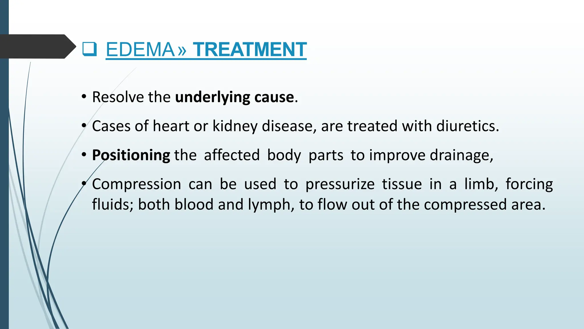 • Resolve the underlying cause.
• Cases of heart or kidney disease, are treated with diuretics.
• Positioning the affected body parts to improve drainage,
• Compression can be used to pressurize tissue in a limb, forcing
fluids; both blood and lymph, to flow out of the compressed area.
 EDEMA» TREATMENT
 