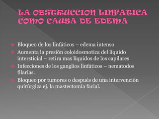 LA OBSTRUCCION LINFATICA COMO CAUSA DE EDEMABloqueo de los linfáticos – edema intensoAumenta la presión coloidosmotica del liquido intersticial – retira mas líquidos de los capilaresInfecciones de los ganglios linfáticos – nematodos filarias.Bloqueo por tumores o después de una intervención quirúrgica ej. la mastectomía facial.