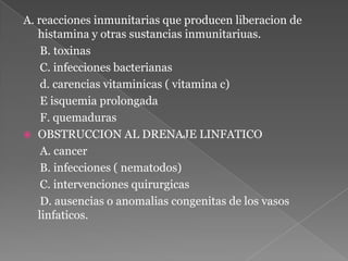 A. reacciones inmunitarias que producen liberacion de histamina y otras sustancias inmunitariuas.      B. toxinas      C. infecciones bacterianas      d. carencias vitaminicas ( vitamina c)      E isquemia prolongada      F. quemadurasOBSTRUCCION AL DRENAJE LINFATICO     A. cancer     B. infecciones ( nematodos)     C. intervenciones quirurgicas     D. ausencias o anomaliascongenitas de los vasos linfaticos. 