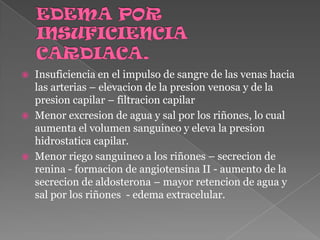EDEMA POR INSUFICIENCIA CARDIACA.Insuficiencia en el impulso de sangre de las venas hacia las arterias – elevacion de la presion venosa y de la presion capilar – filtracion capilarMenor excresion de agua y sal por los riñones, lo cual aumenta el volumen sanguineo y eleva la presionhidrostatica capilar.Menor riego sanguineo a los riñones – secrecion de renina - formacion de angiotensina II - aumento de la secrecion de aldosterona – mayor retencion de agua y sal por los riñones  - edema extracelular. 