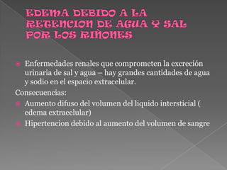 EDEMA DEBIDO A LA RETENCION DE AGUA Y SAL POR LOS RIÑONESEnfermedades renales que comprometen la excreción urinaria de sal y agua – hay grandes cantidades de agua y sodio en el espacio extracelular.Consecuencias:Aumento difuso del volumen del liquido intersticial ( edema extracelular)Hipertencion debido al aumento del volumen de sangre