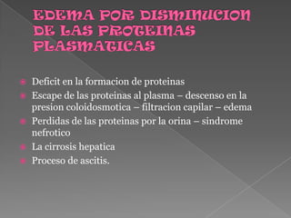 EDEMA POR DISMINUCION DE LAS PROTEINAS PLASMATICASDeficit en la formacion de proteinasEscape de las proteinas al plasma – descenso en la presion coloidosmotica – filtracion capilar – edemaPerdidas de las proteinas por la orina – sindrome nefroticoLa cirrosis hepaticaProceso de ascitis.