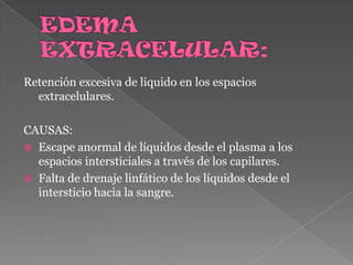 EDEMA EXTRACELULAR:Retención excesiva de liquido en los espacios extracelulares.CAUSAS:Escape anormal de líquidos desde el plasma a los espacios intersticiales a través de los capilares.Falta de drenaje linfático de los líquidos desde el intersticio hacia la sangre.