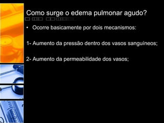 Como surge o edema pulmonar agudo?
• Ocorre basicamente por dois mecanismos:
1- Aumento da pressão dentro dos vasos sanguíneos;
2- Aumento da permeabilidade dos vasos;
 