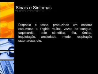 Sinais e Sintomas
Dispneia e tosse, produzindo um escarro
espumoso e tingido muitas vezes de sangue,
taquicardia, pele cianótica, fria, úmida,
inquietação, ansiedade, medo, respiração
estertorosa, etc.
 