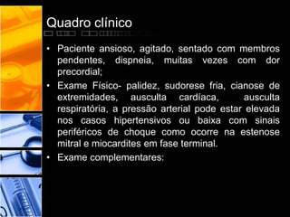 Quadro clínico
• Paciente ansioso, agitado, sentado com membros
pendentes, dispneia, muitas vezes com dor
precordial;
• Exame Físico- palidez, sudorese fria, cianose de
extremidades, ausculta cardíaca, ausculta
respiratória, a pressão arterial pode estar elevada
nos casos hipertensivos ou baixa com sinais
periféricos de choque como ocorre na estenose
mitral e miocardites em fase terminal.
• Exame complementares:
 