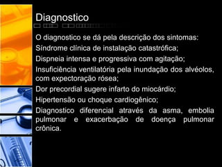 Diagnostico
O diagnostico se dá pela descrição dos sintomas:
Síndrome clínica de instalação catastrófica;
Dispneia intensa e progressiva com agitação;
Insuficiência ventilatória pela inundação dos alvéolos,
com expectoração rósea;
Dor precordial sugere infarto do miocárdio;
Hipertensão ou choque cardiogênico;
Diagnostico diferencial através da asma, embolia
pulmonar e exacerbação de doença pulmonar
crônica.
 