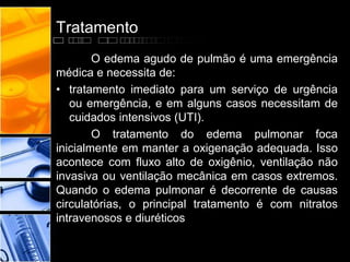 Tratamento
O edema agudo de pulmão é uma emergência
médica e necessita de:
• tratamento imediato para um serviço de urgência
ou emergência, e em alguns casos necessitam de
cuidados intensivos (UTI).
O tratamento do edema pulmonar foca
inicialmente em manter a oxigenação adequada. Isso
acontece com fluxo alto de oxigênio, ventilação não
invasiva ou ventilação mecânica em casos extremos.
Quando o edema pulmonar é decorrente de causas
circulatórias, o principal tratamento é com nitratos
intravenosos e diuréticos
 