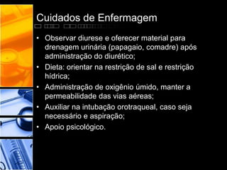 Cuidados de Enfermagem
• Observar diurese e oferecer material para
drenagem urinária (papagaio, comadre) após
administração do diurético;
• Dieta: orientar na restrição de sal e restrição
hídrica;
• Administração de oxigênio úmido, manter a
permeabilidade das vias aéreas;
• Auxiliar na intubação orotraqueal, caso seja
necessário e aspiração;
• Apoio psicológico.
 