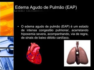 Edema Agudo de Pulmão (EAP)
• O edema agudo de pulmão (EAP) é um estado
de intensa congestão pulmonar, acarretando
hipoxemia severa, acompanhando, via de regra,
de sinais de baixo débito cardíaco.
 