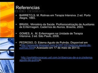Referencias
• BARRETO,S. M. Rotinas em Terapia Intensiva. 2 ed. Porto
Alegre, 1993.
• BRASIL. Ministério da Saúde. Profissionalização de Auxiliares
de Enfermagem. Cadernos de Alunos. Brasília, 2003.
• GOMES, A . M. Enfermagem na Unidade de Terapia
Intensiva. 3 ed. São Paulo, 2008.
• PEDROSO, D. Edema Agudo de Pulmão. Disponível em
<http://azsaude.blogspot.com.br/2011/01/edema-agudo-de-
pulmao.html>.Acessado em 17 de maio de 20113.
• <http://portaldocoracao.uol.com.br/doencas-de-a-a-z/edema-
agudo-de-pulmo>.
 
