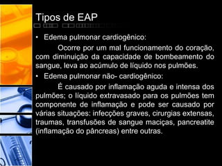 Tipos de EAP
• Edema pulmonar cardiogênico:
Ocorre por um mal funcionamento do coração,
com diminuição da capacidade de bombeamento do
sangue, leva ao acúmulo de líquido nos pulmões.
• Edema pulmonar não- cardiogênico:
É causado por inflamação aguda e intensa dos
pulmões; o líquido extravasado para os pulmões tem
componente de inflamação e pode ser causado por
várias situações: infecções graves, cirurgias extensas,
traumas, transfusões de sangue maciças, pancreatite
(inflamação do pâncreas) entre outras.
 