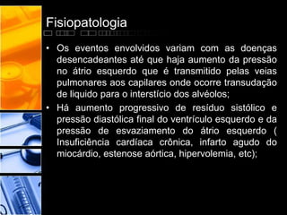 Fisiopatologia
• Os eventos envolvidos variam com as doenças
desencadeantes até que haja aumento da pressão
no átrio esquerdo que é transmitido pelas veias
pulmonares aos capilares onde ocorre transudação
de liquido para o interstício dos alvéolos;
• Há aumento progressivo de resíduo sistólico e
pressão diastólica final do ventrículo esquerdo e da
pressão de esvaziamento do átrio esquerdo (
Insuficiência cardíaca crônica, infarto agudo do
miocárdio, estenose aórtica, hipervolemia, etc);
 