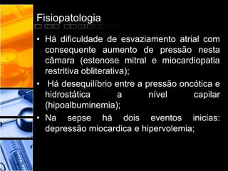 Fisiopatologia
• Há dificuldade de esvaziamento atrial com
consequente aumento de pressão nesta
câmara (estenose mitral e miocardiopatia
restritiva obliterativa);
• Há desequilíbrio entre a pressão oncótica e
hidrostática a nível capilar
(hipoalbuminemia);
• Na sepse há dois eventos inicias:
depressão miocardica e hipervolemia;
 