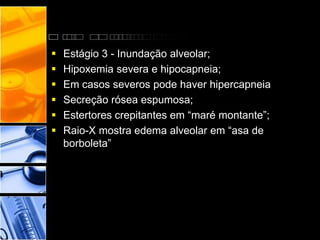  Estágio 3 - Inundação alveolar;
 Hipoxemia severa e hipocapneia;
 Em casos severos pode haver hipercapneia
 Secreção rósea espumosa;
 Estertores crepitantes em “maré montante”;
 Raio-X mostra edema alveolar em “asa de
borboleta”
 