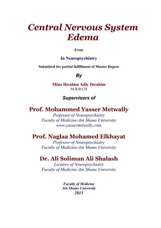 Central Nervous System
        Edema
                        Essay

               In Neuropsychiatry
  Submitted for partial fulfillment of Master Degree

                         By
          Mina Ibrahim Adly Ibrahim
                     M.B.B.CH

                Supervisors of

Prof. Mohammed Yasser Metwally
         Professor of Neuropsychiatry
   Faculty of Medicine-Ain Shams University
           www.yassermetwally.com

Prof. Naglaa Mohamed Elkhayat
         Professor of Neuropsychiatry
   Faculty of Medicine-Ain Shams University

   Dr. Ali Soliman Ali Shalash
          Lecturer of Neuropsychiatry
   Faculty of Medicine-Ain Shams University


                Faculty of Medicine
                Ain Shams University
                        2011
 