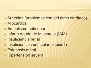 Arritmias (problemas con del ritmo cardíaco)
 Miocarditis
 Embolismo pulmonar
 Infarto Agudo de Miocardio (IAM)
 Insuficiencia renal
 Insuficiencia ventricular izquierda
 Estenosis mitral
 Hipertensión severa
 