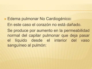  Edema pulmonar No Cardiogénico:
En este caso el corazón no está dañado.
Se produce por aumento en la permeabilidad
normal del capilar pulmonar que deja pasar
el líquido desde el interior del vaso
sanguíneo al pulmón:
 
