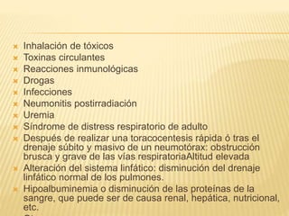  Inhalación de tóxicos
 Toxinas circulantes
 Reacciones inmunológicas
 Drogas
 Infecciones
 Neumonitis postirradiación
 Uremia
 Síndrome de distress respiratorio de adulto
 Después de realizar una toracocentesis rápida ó tras el
drenaje súbito y masivo de un neumotórax: obstrucción
brusca y grave de las vías respiratoriaAltitud elevada
 Alteración del sistema linfático: disminución del drenaje
linfático normal de los pulmones.
 Hipoalbuminemia o disminución de las proteínas de la
sangre, que puede ser de causa renal, hepática, nutricional,
etc.
 