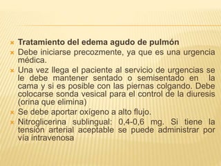  Tratamiento del edema agudo de pulmón
 Debe iniciarse precozmente, ya que es una urgencia
médica.
 Una vez llega el paciente al servicio de urgencias se
le debe mantener sentado o semisentado en la
cama y si es posible con las piernas colgando. Debe
colocarse sonda vesical para el control de la diuresis
(orina que elimina)
 Se debe aportar oxígeno a alto flujo.
 Nitroglicerina sublingual: 0,4-0,6 mg. Si tiene la
tensión arterial aceptable se puede administrar por
vía intravenosa
 
