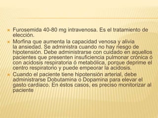  Furosemida 40-80 mg intravenosa. Es el tratamiento de
elección.
 Morfina que aumenta la capacidad venosa y alivia
la ansiedad. Se administra cuando no hay riesgo de
hipotensión. Debe administrarse con cuidado en aquellos
pacientes que presenten insuficiencia pulmonar crónica ó
con acidosis respiratoria ó metabólica, porque deprime el
centro respiratorio y puede empeorar la acidosis.
 Cuando el paciente tiene hipotensión arterial, debe
administrarse Dobutamina o Dopamina para elevar el
gasto cardiaco. En éstos casos, es preciso monitorizar al
paciente
 