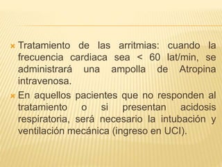  Tratamiento de las arritmias: cuando la
frecuencia cardiaca sea < 60 lat/min, se
administrará una ampolla de Atropina
intravenosa.
 En aquellos pacientes que no responden al
tratamiento o si presentan acidosis
respiratoria, será necesario la intubación y
ventilación mecánica (ingreso en UCI).
 