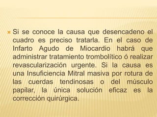  Si se conoce la causa que desencadeno el
cuadro es preciso tratarla. En el caso de
Infarto Agudo de Miocardio habrá que
administrar tratamiento trombolítico ó realizar
revascularización urgente. Si la causa es
una Insuficiencia Mitral masiva por rotura de
las cuerdas tendinosas o del músculo
papilar, la única solución eficaz es la
corrección quirúrgica.
 