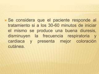  Se considera que el paciente responde al
tratamiento si a los 30-60 minutos de iniciar
el mismo se produce una buena diuresis,
disminuyen la frecuencia respiratoria y
cardiaca y presenta mejor coloración
cutánea.
 