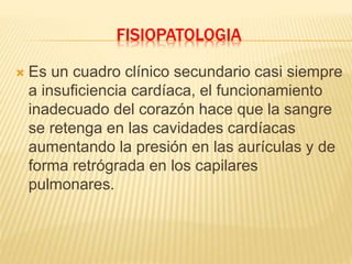 FISIOPATOLOGIA
 Es un cuadro clínico secundario casi siempre
a insuficiencia cardíaca, el funcionamiento
inadecuado del corazón hace que la sangre
se retenga en las cavidades cardíacas
aumentando la presión en las aurículas y de
forma retrógrada en los capilares
pulmonares.
 