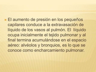 El aumento de presión en los pequeños
capilares conduce a la extravasación de
líquido de los vasos al pulmón. El líquido
ocupa inicialmente el tejido pulmonar y al
final termina acumulándose en el espacio
aéreo: alvéolos y bronquios, es lo que se
conoce como encharcamiento pulmonar.
 