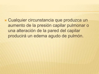  Cualquier circunstancia que produzca un
aumento de la presión capilar pulmonar o
una alteración de la pared del capilar
producirá un edema agudo de pulmón.
 