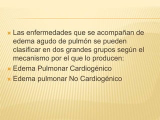  Las enfermedades que se acompañan de
edema agudo de pulmón se pueden
clasificar en dos grandes grupos según el
mecanismo por el que lo producen:
 Edema Pulmonar Cardiogénico
 Edema pulmonar No Cardiogénico
 