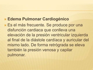  Edema Pulmonar Cardiogénico
 Es el más frecuente. Se produce por una
disfunción cardiaca que conlleva una
elevación de la presión ventricular izquierda
al final de la diástole cardíaca y auricular del
mismo lado. De forma retrógrada se eleva
también la presión venosa y capilar
pulmonar.
 