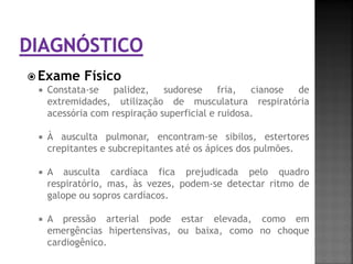  Exame Físico
   Constata-se   palidez,    sudorese     fria,  cianose de
    extremidades, utilização de musculatura respiratória
    acessória com respiração superficial e ruidosa.

     À ausculta pulmonar, encontram-se sibilos, estertores
      crepitantes e subcrepitantes até os ápices dos pulmões.

     A ausculta cardíaca fica prejudicada pelo quadro
      respiratório, mas, às vezes, podem-se detectar ritmo de
      galope ou sopros cardíacos.

     A pressão arterial pode estar elevada, como em
      emergências hipertensivas, ou baixa, como no choque
      cardiogênico.
 