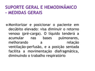  Monitorizare posicionar o paciente em
 decúbito elevado: visa diminuir o retorno
 venoso (pré-carga). O líquido tenderá a
 acumular     nas    bases     pulmonares,
 melhorando        a                relação
 ventilação-perfusão, e a posição sentada
 facilita a movimentação diafragmática,
 diminuindo o trabalho respiratório
 