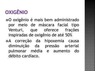 O   oxigênio é mais bem administrado
  por meio de máscara facial tipo
  Venturi,    que    oferece    frações
  inspiradas de oxigênio de até 50%
 A correção da hipoxemia causa
  diminuição da pressão arterial
  pulmonar média e aumento do
  débito cardíaco.
 