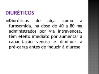  Diuréticos  de    alça    como     a
 furosemida, na dose de 40 a 80 mg
 administrados por via intravenosa,
 têm efeito imediato por aumentar a
 capacitação venosa e diminuir a
 pré-carga antes de induzir à diurese
 