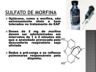    Opiáceos, como a morfina, são
    extremamente úteis e bem
    tolerados no tratamento do EAP

   Doses de 2 mg de morfina
    devem ser administradas em
    intervalos de 1 a 2 minutos até
    que a ansiedade provocada pelo
    desconforto respiratório seja
    aliviada

   Reduz a pré-carga e os reflexos
    pulmonares responsáveis pela
               dispnéia.
 