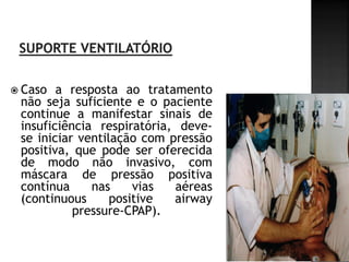  Caso  a resposta ao tratamento
 não seja suficiente e o paciente
 continue a manifestar sinais de
 insuficiência respiratória, deve-
 se iniciar ventilação com pressão
 positiva, que pode ser oferecida
 de modo não invasivo, com
 máscara de pressão positiva
 contínua     nas     vias  aéreas
 (continuous      positive  airway
           pressure-CPAP).
 