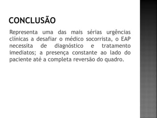 Representa uma das mais sérias urgências
clínicas a desafiar o médico socorrista, o EAP
necessita de diagnóstico e tratamento
imediatos; a presença constante ao lado do
paciente até a completa reversão do quadro.
 