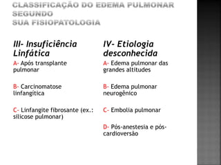 III- Insuficiência               IV- Etiologia
Linfática                        desconhecida
A- Após transplante              A- Edema pulmonar das
pulmonar                         grandes altitudes

B- Carcinomatose                 B- Edema pulmonar
linfangítica                     neurogênico

C- Linfangite fibrosante (ex.:   C- Embolia pulmonar
silicose pulmonar)
                                 D- Pós-anestesia e pós-
                                 cardioversão
 