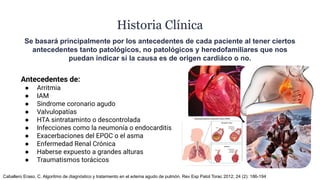 Historia Clínica
Se basará principalmente por los antecedentes de cada paciente al tener ciertos
antecedentes tanto patológicos, no patológicos y heredofamiliares que nos
puedan indicar si la causa es de origen cardiáco o no.
Antecedentes de:
● Arritmia
● IAM
● Sindrome coronario agudo
● Valvulopatías
● HTA sintrataminto o descontrolada
● Infecciones como la neumonía o endocarditis
● Exacerbaciones del EPOC o el asma
● Enfermedad Renal Crónica
● Haberse expuesto a grandes alturas
● Traumatismos torácicos
Caballero Eraso, C. Algoritmo de diagnóstico y tratamiento en el edema agudo de pulmón. Rev Esp Patol Torac 2012; 24 (2): 186-194
 