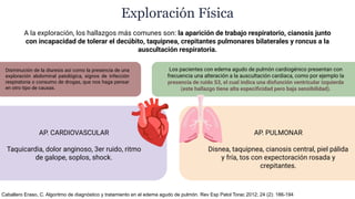 A la exploración, los hallazgos más comunes son: la aparición de trabajo respiratorio, cianosis junto
con incapacidad de tolerar el decúbito, taquipnea, crepitantes pulmonares bilaterales y roncus a la
auscultación respiratoria.
Exploración Física
Los pacientes con edema agudo de pulmón cardiogénico presentan con
frecuencia una alteración a la auscultación cardiaca, como por ejemplo la
presencia de ruido S3, el cual indica una disfunción ventricular izquierda
(este hallazgo tiene alta especiﬁcidad pero baja sensibilidad).
Disminución de la diuresis así como la presencia de una
exploración abdominal patológica, signos de infección
respiratoria o consumo de drogas, que nos haga pensar
en otro tipo de causas.
AP. CARDIOVASCULAR
Taquicardia, dolor anginoso, 3er ruido, ritmo
de galope, soplos, shock.
AP. PULMONAR
Disnea, taquipnea, cianosis central, piel pálida
y fría, tos con expectoración rosada y
crepitantes.
Caballero Eraso, C. Algoritmo de diagnóstico y tratamiento en el edema agudo de pulmón. Rev Esp Patol Torac 2012; 24 (2): 186-194
 