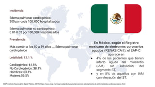 En México, según el Registro
mexicano de síndromes coronarios
agudos (RENASICA II), el EAP-C
aparece en
● 4% de los pacientes que tienen
infarto agudo del miocardio
(IAM) sin elevación del
segmento ST,
● y en 8% de aquellos con IAM
con elevación del ST.
Incidencia
Edema pulmonar cardiogénico:
300 por cada 100, 000 hospitalizados
Edema pulmonar no cardiogénico:
0.01-0.02 por 100,000 hospitalizados
Prevalencia
Más común a los 50 a 59 años __ Edema pulmonar
cardiogénico
Letalidad: 13.1 %
Cardiogénico: 61.8%
No Cardiogénico: 38.1%
Hombres: 63.1%
Mujeres:56.5%
INSP-Instituto Nacional De Salud Pública (2019) https://www.insp.mx/insp/cuidando-tu-salud/prevencion-y-tratamiento-de-enfermedades-cardiovasculares.html
 