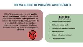EDEMA AGUDO DE PULMÓN CARDIOGÉNICO
El EAP-C se caracteriza por una función
ventricular anormal (sistólica o diastólica),
que produce aumento de las presiones de
llenado del ventrículo izquierdo, aumento de
la presión hidrostática de los capilares
pulmonares, mayor trasudado de plasma
hacia los alvéolos y, ﬁnalmente, ocupación
alveolar
Etiología
(PRINCIPALES CAUSAS)
● Exacerbación de falla cardiaca
● Disfunción valvular aguda
● Arritmias/infarto agudo al miocardio
● Crisis hipertensiva
● Ruptura del septum ventricular
● Tamponade cardiaco
 