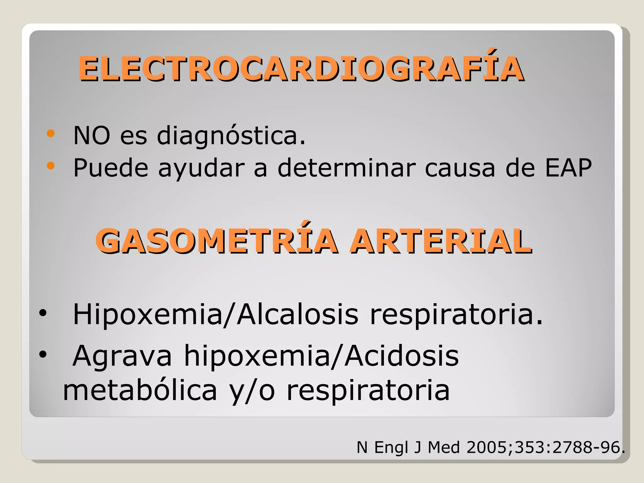 ELECTROCARDIOGRAFÍAELECTROCARDIOGRAFÍA
NO es diagnóstica.
Puede ayudar a determinar causa de EAP
• Hipoxemia/Alcalosis respiratoria.
• Agrava hipoxemia/Acidosis
metabólica y/o respiratoria
GASOMETRÍA ARTERIALGASOMETRÍA ARTERIAL
N Engl J Med 2005;353:2788-96.