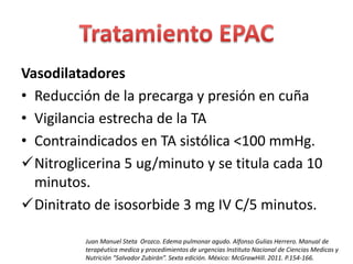 Vasodilatadores 
• Reducción de la precarga y presión en cuña 
• Vigilancia estrecha de la TA 
• Contraindicados en TA sistólica <100 mmHg. 
Nitroglicerina 5 ug/minuto y se titula cada 10 
minutos. 
Dinitrato de isosorbide 3 mg IV C/5 minutos. 
Juan Manuel Steta Orozco. Edema pulmonar agudo. Alfonso Gulias Herrero. Manual de 
terapéutica medica y procedimientos de urgencias Instituto Nacional de Ciencias Medicas y 
Nutrición “Salvador Zubirán”. Sexta edición. México: McGrawHill. 2011. P.154-166. 
 