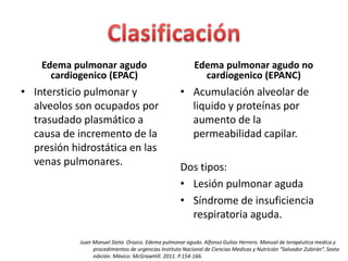 Edema pulmonar agudo 
cardiogenico (EPAC) 
• Intersticio pulmonar y 
alveolos son ocupados por 
trasudado plasmático a 
causa de incremento de la 
presión hidrostática en las 
venas pulmonares. 
Edema pulmonar agudo no 
cardiogenico (EPANC) 
• Acumulación alveolar de 
liquido y proteínas por 
aumento de la 
permeabilidad capilar. 
Dos tipos: 
• Lesión pulmonar aguda 
• Síndrome de insuficiencia 
respiratoria aguda. 
Juan Manuel Steta Orozco. Edema pulmonar agudo. Alfonso Gulias Herrero. Manual de terapéutica medica y 
procedimientos de urgencias Instituto Nacional de Ciencias Medicas y Nutrición “Salvador Zubirán”. Sexta 
edición. México: McGrawHill. 2011. P.154-166. 
 