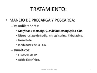 E D E M A P U L M O N A R 13
TRATAMIENTO:
• MANEJO DE PRECARGA Y POSCARGA:
– Vasodilatadores:
• Morfina: 5 a 10 mg IV. Máximo 10 mg c/4 a 6 hr.
• Nitroprusiato de sodio, nitroglicerina, hidralazina.
• Isosorbide.
• Inhibidores de la ECA.
– Diuréticos:
• Furosemida IV.
• Ácido Etacrínico.
 